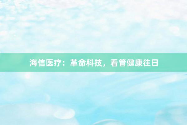 海信医疗：革命科技，看管健康往日